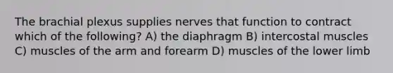 The brachial plexus supplies nerves that function to contract which of the following? A) the diaphragm B) intercostal muscles C) muscles of the arm and forearm D) muscles of the <a href='https://www.questionai.com/knowledge/kF4ILRdZqC-lower-limb' class='anchor-knowledge'>lower limb</a>