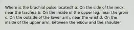 Where is the brachial pulse located? a. On the side of the neck, near the trachea b. On the inside of the upper leg, near the groin c. On the outside of the lower arm, near the wrist d. On the inside of the upper arm, between the elbow and the shoulder