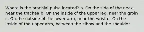 Where is the brachial pulse located? a. On the side of the neck, near the trachea b. On the inside of the upper leg, near the groin c. On the outside of the lower arm, near the wrist d. On the inside of the upper arm, between the elbow and the shoulder