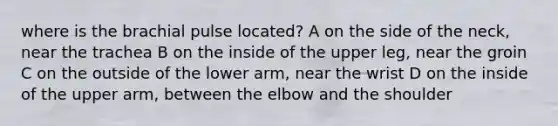 where is the brachial pulse located? A on the side of the neck, near the trachea B on the inside of the upper leg, near the groin C on the outside of the lower arm, near the wrist D on the inside of the upper arm, between the elbow and the shoulder