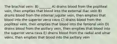 The brachial vein: 8) _______ A) drains blood from the popliteal vein, then empties that blood into the external iliac vein B) drains blood from the internal jugular vein, then empties that blood into the superior vena cava C) drains blood from the popliteal vein, then empties that blood into the femoral vein D) drains blood from the axillary vein, then empties that blood into the superior vena cava E) drains blood from the radial and ulnar veins, then empties that blood into the axillary vein