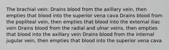 The brachial vein: Drains blood from the axillary vein, then empties that blood into the superior vena cava Drains blood from the popliteal vein, then empties that blood into the external iliac vein Drains blood from the radial and ulnar veins, then empties that blood into the axillary vein Drains blood from the internal jugular vein, then empties that blood into the superior vena cava