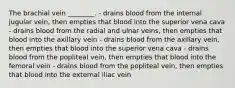 The brachial vein ________. - drains blood from the internal jugular vein, then empties that blood into the superior vena cava - drains blood from the radial and ulnar veins, then empties that blood into the axillary vein - drains blood from the axillary vein, then empties that blood into the superior vena cava - drains blood from the popliteal vein, then empties that blood into the femoral vein - drains blood from the popliteal vein, then empties that blood into the external iliac vein