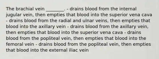 The brachial vein ________. - drains blood from the internal jugular vein, then empties that blood into the superior vena cava - drains blood from the radial and ulnar veins, then empties that blood into the axillary vein - drains blood from the axillary vein, then empties that blood into the superior vena cava - drains blood from the popliteal vein, then empties that blood into the femoral vein - drains blood from the popliteal vein, then empties that blood into the external iliac vein