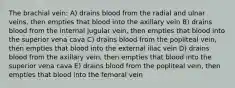 The brachial vein: A) drains blood from the radial and ulnar veins, then empties that blood into the axillary vein B) drains blood from the internal jugular vein, then empties that blood into the superior vena cava C) drains blood from the popliteal vein, then empties that blood into the external iliac vein D) drains blood from the axillary vein, then empties that blood into the superior vena cava E) drains blood from the popliteal vein, then empties that blood into the femoral vein