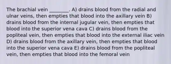 The brachial vein ________. A) drains blood from the radial and ulnar veins, then empties that blood into the axillary vein B) drains blood from the internal jugular vein, then empties that blood into the superior vena cava C) drains blood from the popliteal vein, then empties that blood into the external iliac vein D) drains blood from the axillary vein, then empties that blood into the superior vena cava E) drains blood from the popliteal vein, then empties that blood into the femoral vein