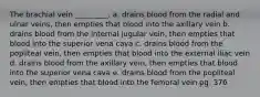 The brachial vein _________. a. drains blood from the radial and ulnar veins, then empties that blood into the axillary vein b. drains blood from the internal jugular vein, then empties that blood into the superior vena cava c. drains blood from the popliteal vein, then empties that blood into the external iliac vein d. drains blood from the axillary vein, then empties that blood into the superior vena cava e. drains blood from the popliteal vein, then empties that blood into the femoral vein pg. 376