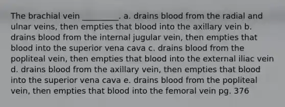 The brachial vein _________. a. drains blood from the radial and ulnar veins, then empties that blood into the axillary vein b. drains blood from the internal jugular vein, then empties that blood into the superior vena cava c. drains blood from the popliteal vein, then empties that blood into the external iliac vein d. drains blood from the axillary vein, then empties that blood into the superior vena cava e. drains blood from the popliteal vein, then empties that blood into the femoral vein pg. 376