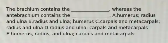 The brachium contains the ________________, whereas the antebrachium contains the ________________. A.humerus; radius and ulna B.radius and ulna; humerus C.carpals and metacarpals; radius and ulna D.radius and ulna; carpals and metacarpals E.humerus, radius, and ulna; carpals and metacarpals