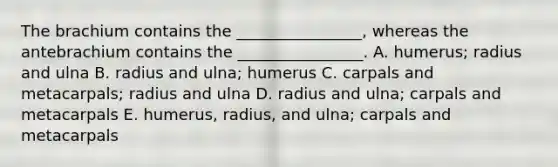 The brachium contains the ________________, whereas the antebrachium contains the ________________. A. humerus; radius and ulna B. radius and ulna; humerus C. carpals and metacarpals; radius and ulna D. radius and ulna; carpals and metacarpals E. humerus, radius, and ulna; carpals and metacarpals