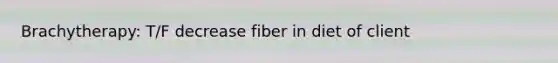 Brachytherapy: T/F decrease fiber in diet of client