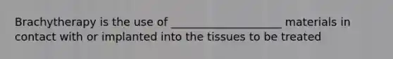 Brachytherapy is the use of ____________________ materials in contact with or implanted into the tissues to be treated