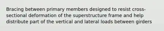 Bracing between primary members designed to resist cross-sectional deformation of the superstructure frame and help distribute part of the vertical and lateral loads between girders