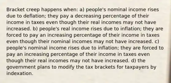 Bracket creep happens when: a) people's nominal income rises due to deflation; they pay a decreasing percentage of their income in taxes even though their real incomes may not have increased. b) people's real income rises due to inflation; they are forced to pay an increasing percentage of their income in taxes even though their nominal incomes may not have increased. c) people's nominal income rises due to inflation; they are forced to pay an increasing percentage of their income in taxes even though their real incomes may not have increased. d) the government plans to modify the tax brackets for taxpayers by indexation.