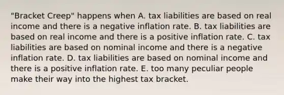 "Bracket Creep" happens when A. tax liabilities are based on real income and there is a negative inflation rate. B. tax liabilities are based on real income and there is a positive inflation rate. C. tax liabilities are based on nominal income and there is a negative inflation rate. D. tax liabilities are based on nominal income and there is a positive inflation rate. E. too many peculiar people make their way into the highest tax bracket.