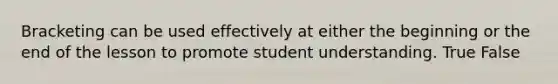 Bracketing can be used effectively at either the beginning or the end of the lesson to promote student understanding. True False