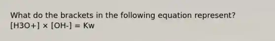 What do the brackets in the following equation represent? [H3O+] × [OH-] = Kw