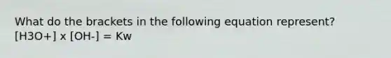 What do the brackets in the following equation represent? [H3O+] x [OH-] = Kw