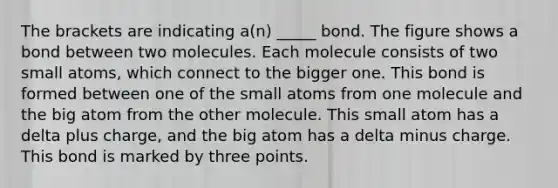 The brackets are indicating a(n) _____ bond. The figure shows a bond between two molecules. Each molecule consists of two small atoms, which connect to the bigger one. This bond is formed between one of the small atoms from one molecule and the big atom from the other molecule. This small atom has a delta plus charge, and the big atom has a delta minus charge. This bond is marked by three points.