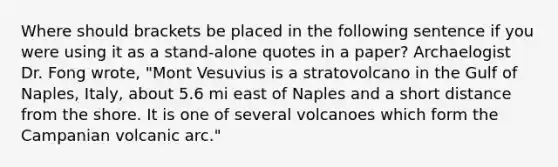 Where should brackets be placed in the following sentence if you were using it as a stand-alone quotes in a paper? Archaelogist Dr. Fong wrote, "Mont Vesuvius is a stratovolcano in the Gulf of Naples, Italy, about 5.6 mi east of Naples and a short distance from the shore. It is one of several volcanoes which form the Campanian volcanic arc."