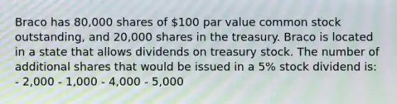 Braco has 80,000 shares of 100 par value common stock outstanding, and 20,000 shares in the treasury. Braco is located in a state that allows dividends on treasury stock. The number of additional shares that would be issued in a 5% stock dividend is: - 2,000 - 1,000 - 4,000 - 5,000