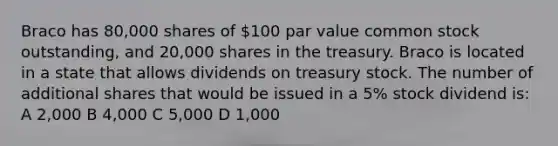 Braco has 80,000 shares of 100 par value common stock outstanding, and 20,000 shares in the treasury. Braco is located in a state that allows dividends on treasury stock. The number of additional shares that would be issued in a 5% stock dividend is: A 2,000 B 4,000 C 5,000 D 1,000