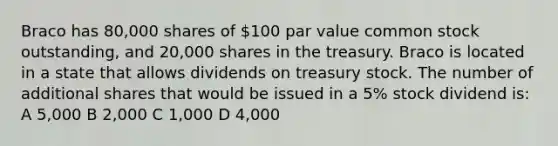 Braco has 80,000 shares of 100 par value common stock outstanding, and 20,000 shares in the treasury. Braco is located in a state that allows dividends on treasury stock. The number of additional shares that would be issued in a 5% stock dividend is: A 5,000 B 2,000 C 1,000 D 4,000