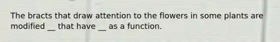 The bracts that draw attention to the flowers in some plants are modified __ that have __ as a function.