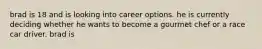 brad is 18 and is looking into career options. he is currently deciding whether he wants to become a gourmet chef or a race car driver. brad is