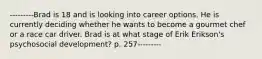 ---------Brad is 18 and is looking into career options. He is currently deciding whether he wants to become a gourmet chef or a race car driver. Brad is at what stage of Erik Erikson's psychosocial development? p. 257---------