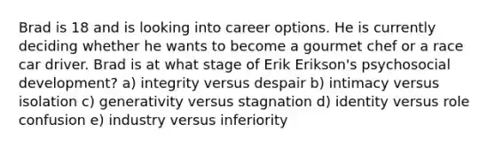 Brad is 18 and is looking into career options. He is currently deciding whether he wants to become a gourmet chef or a race car driver. Brad is at what stage of Erik Erikson's psychosocial development? a) integrity versus despair b) intimacy versus isolation c) generativity versus stagnation d) identity versus role confusion e) industry versus inferiority