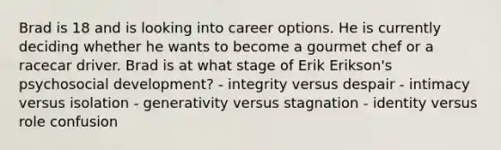 Brad is 18 and is looking into career options. He is currently deciding whether he wants to become a gourmet chef or a racecar driver. Brad is at what stage of Erik Erikson's psychosocial development? - integrity versus despair - intimacy versus isolation - generativity versus stagnation - identity versus role confusion