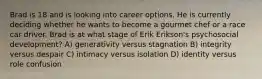 Brad is 18 and is looking into career options. He is currently deciding whether he wants to become a gourmet chef or a race car driver. Brad is at what stage of Erik Erikson's psychosocial development? A) generativity versus stagnation B) integrity versus despair C) intimacy versus isolation D) identity versus role confusion