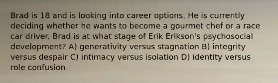 Brad is 18 and is looking into career options. He is currently deciding whether he wants to become a gourmet chef or a race car driver. Brad is at what stage of Erik Erikson's psychosocial development? A) generativity versus stagnation B) integrity versus despair C) intimacy versus isolation D) identity versus role confusion