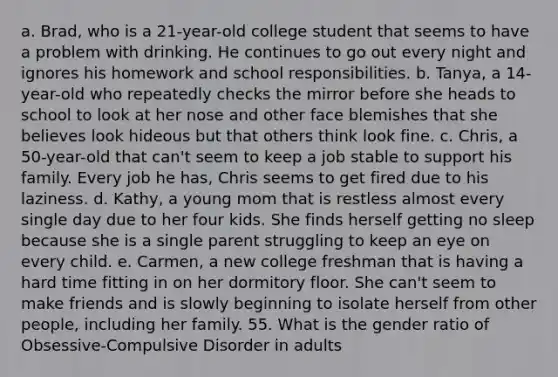 a. Brad, who is a 21-year-old college student that seems to have a problem with drinking. He continues to go out every night and ignores his homework and school responsibilities. b. Tanya, a 14-year-old who repeatedly checks the mirror before she heads to school to look at her nose and other face blemishes that she believes look hideous but that others think look fine. c. Chris, a 50-year-old that can't seem to keep a job stable to support his family. Every job he has, Chris seems to get fired due to his laziness. d. Kathy, a young mom that is restless almost every single day due to her four kids. She finds herself getting no sleep because she is a single parent struggling to keep an eye on every child. e. Carmen, a new college freshman that is having a hard time fitting in on her dormitory floor. She can't seem to make friends and is slowly beginning to isolate herself from other people, including her family. 55. What is the gender ratio of Obsessive-Compulsive Disorder in adults