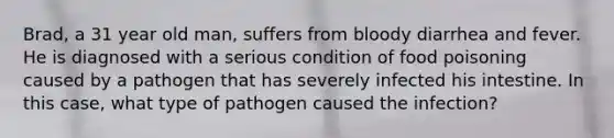 Brad, a 31 year old man, suffers from bloody diarrhea and fever. He is diagnosed with a serious condition of food poisoning caused by a pathogen that has severely infected his intestine. In this case, what type of pathogen caused the infection?