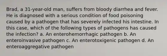 Brad, a 31-year-old man, suffers from bloody diarrhea and fever. He is diagnosed with a serious condition of food poisoning caused by a pathogen that has severely infected his intestine. In this case, which of the following types of pathogens has caused the infection? a. An enterohemorrhagic pathogen b. An enteroinvasive pathogen c. An enterotoxigenic pathogen d. An enteroaggregative pathogen