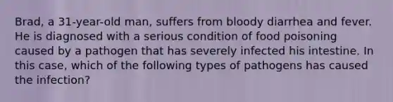 Brad, a 31-year-old man, suffers from bloody diarrhea and fever. He is diagnosed with a serious condition of food poisoning caused by a pathogen that has severely infected his intestine. In this case, which of the following types of pathogens has caused the infection?