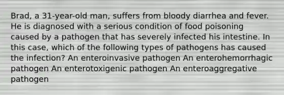 Brad, a 31-year-old man, suffers from bloody diarrhea and fever. He is diagnosed with a serious condition of food poisoning caused by a pathogen that has severely infected his intestine. In this case, which of the following types of pathogens has caused the infection? An enteroinvasive pathogen An enterohemorrhagic pathogen An enterotoxigenic pathogen An enteroaggregative pathogen