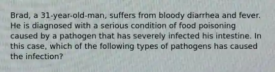 Brad, a 31-year-old-man, suffers from bloody diarrhea and fever. He is diagnosed with a serious condition of food poisoning caused by a pathogen that has severely infected his intestine. In this case, which of the following types of pathogens has caused the infection?