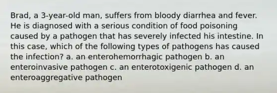 Brad, a 3-year-old man, suffers from bloody diarrhea and fever. He is diagnosed with a serious condition of food poisoning caused by a pathogen that has severely infected his intestine. In this case, which of the following types of pathogens has caused the infection? a. an enterohemorrhagic pathogen b. an enteroinvasive pathogen c. an enterotoxigenic pathogen d. an enteroaggregative pathogen