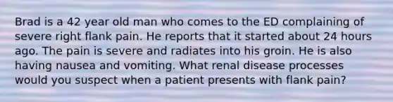 Brad is a 42 year old man who comes to the ED complaining of severe right flank pain. He reports that it started about 24 hours ago. The pain is severe and radiates into his groin. He is also having nausea and vomiting. What renal disease processes would you suspect when a patient presents with flank pain?