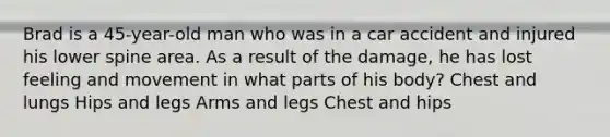 Brad is a 45-year-old man who was in a car accident and injured his lower spine area. As a result of the damage, he has lost feeling and movement in what parts of his body? Chest and lungs Hips and legs Arms and legs Chest and hips