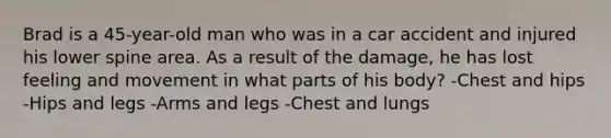 Brad is a 45-year-old man who was in a car accident and injured his lower spine area. As a result of the damage, he has lost feeling and movement in what parts of his body? -Chest and hips -Hips and legs -Arms and legs -Chest and lungs