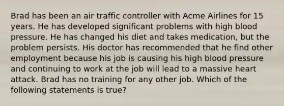 Brad has been an air traffic controller with Acme Airlines for 15 years. He has developed significant problems with high blood pressure. He has changed his diet and takes medication, but the problem persists. His doctor has recommended that he find other employment because his job is causing his high blood pressure and continuing to work at the job will lead to a massive heart attack. Brad has no training for any other job. Which of the following statements is true?