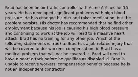 Brad has been an air traffic controller with Acme Airlines for 15 years. He has developed significant problems with high blood pressure. He has changed his diet and takes medication, but the problem persists. His doctor has recommended that he find other employment because his job is causing his high blood pressure and continuing to work at the job will lead to a massive heart attack. Brad has no training for any other job. Which of the following statements is true? a. Brad has a job-related injury that will be covered under workers' compensation. b. Brad has a medical problem that will not be covered. c. Brad will need to have a heart attack before he qualifies as disabled. d. Brad is unable to receive workers' compensation benefits because he is not an independent contractor.