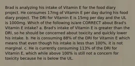 Brad is analyzing his intake of Vitamin E for the food diary project. He consumes 17mg of Vitamin E per day during his food diary project. The DRI for Vitamin E is 15mg per day and the UL is 1000mg. Which of the following is/are CORRECT about Brad's Vitamin E intake? a. Brad's intake of Vitamin E is greater than the DRI, so he should be concerned about toxicity and quickly lower his intake. b. He is consuming 88% of the DRI for Vitamin E which means that even though his intake is less than 100%, it is not marginal. c. He is currently consuming 113% of the DRI for Vitamin E, which while above 100% is still not a concern for toxicity because he is below the UL.