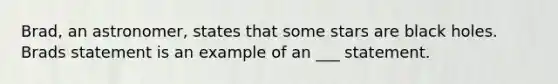 Brad, an astronomer, states that some stars are black holes. Brads statement is an example of an ___ statement.