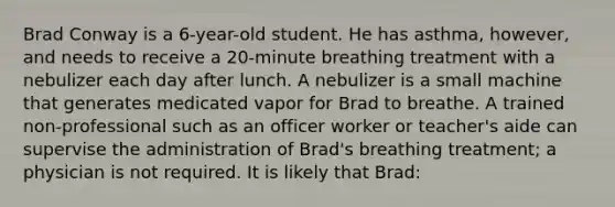 Brad Conway is a 6-year-old student. He has asthma, however, and needs to receive a 20-minute breathing treatment with a nebulizer each day after lunch. A nebulizer is a small machine that generates medicated vapor for Brad to breathe. A trained non-professional such as an officer worker or teacher's aide can supervise the administration of Brad's breathing treatment; a physician is not required. It is likely that Brad: