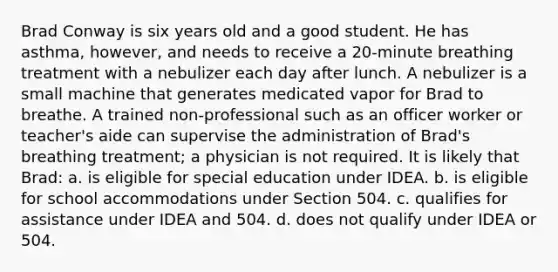 Brad Conway is six years old and a good student. He has asthma, however, and needs to receive a 20-minute breathing treatment with a nebulizer each day after lunch. A nebulizer is a small machine that generates medicated vapor for Brad to breathe. A trained non-professional such as an officer worker or teacher's aide can supervise the administration of Brad's breathing treatment; a physician is not required. It is likely that Brad: a. is eligible for special education under IDEA. b. is eligible for school accommodations under Section 504. c. qualifies for assistance under IDEA and 504. d. does not qualify under IDEA or 504.